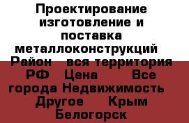 Проектирование,изготовление и поставка металлоконструкций › Район ­ вся территория РФ › Цена ­ 1 - Все города Недвижимость » Другое   . Крым,Белогорск